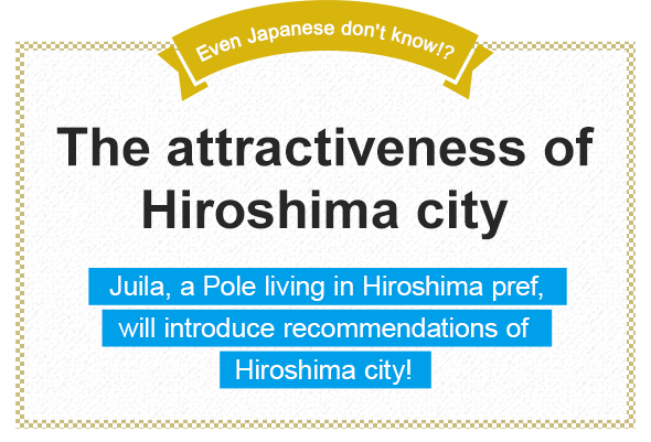 Even Japanese don't know!? The attractiveness of Hiroshima city Juila, a Pole living in Hiroshima pref., will introduce recommendations of Hiroshima city!