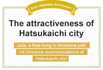 Even Japanese don't know!? The attractiveness of Hatsukaichi city Juila, a Pole living in Hiroshima pref., will introduce recommendations of Hatsukaichi city!