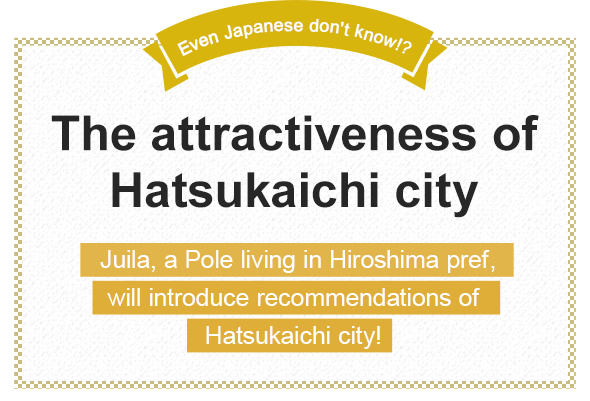 Even Japanese don't know!? The attractiveness of Hatsukaichi city Juila, a Pole living in Hiroshima pref., will introduce recommendations of Hatsukaichi city!
