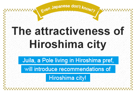 Even Japanese don't know!? The attractiveness of Hiroshima city Juila, a Pole living in Hiroshima pref., will introduce recommendations of Hiroshima city!