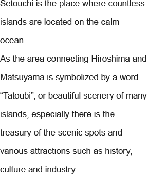 Setouchi is the place where countless islands are located on the calm ocean. As the area connecting Hiroshima and Matsuyama is symbolized by a word “Tatoubi”, or beautiful scenery of many islands, especially there is the treasury of the scenic spots and various attractions such as history, culture and industry.