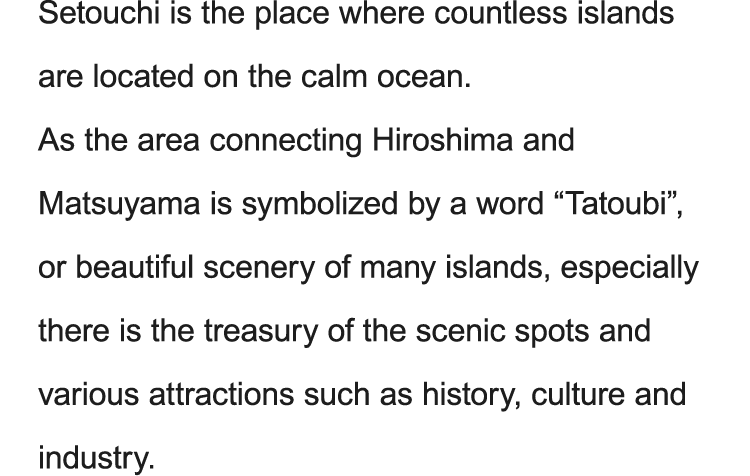 Setouchi is the place where countless islands are located on the calm ocean. As the area connecting Hiroshima and Matsuyama is symbolized by a word “Tatoubi”, or beautiful scenery of many islands, especially there is the treasury of the scenic spots and various attractions such as history, culture and industry.
