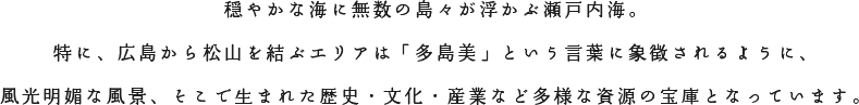 穏やかな海に無数の島々が浮かぶ瀬戸内海。特に、広島から松山を結ぶエリアは「多島美」 という言葉に象徴されるように、風光明媚な風景、そこで生まれた歴史・文化・産業など多様な資源の宝庫となっています。