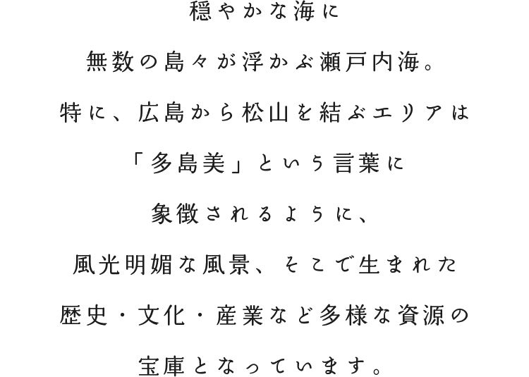 穏やかな海に無数の島々が浮かぶ瀬戸内海。特に、広島から松山を結ぶエリアは「多島美」 という言葉に象徴されるように、風光明媚な風景、そこで生まれた歴史・文化・産業など多様な資源の宝庫となっています。