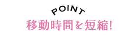 POINT 移動時間を短縮!