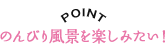 POINT のんびり風景を楽しみたい！