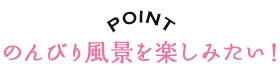 POINT のんびり風景を楽しみたい！